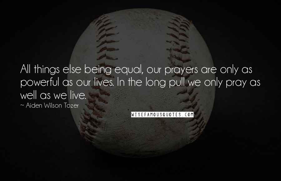 Aiden Wilson Tozer Quotes: All things else being equal, our prayers are only as powerful as our lives. In the long pull we only pray as well as we live.