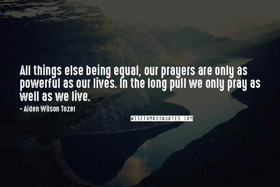 Aiden Wilson Tozer Quotes: All things else being equal, our prayers are only as powerful as our lives. In the long pull we only pray as well as we live.