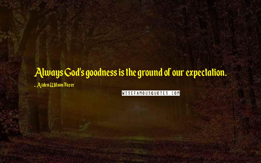 Aiden Wilson Tozer Quotes: Always God's goodness is the ground of our expectation.