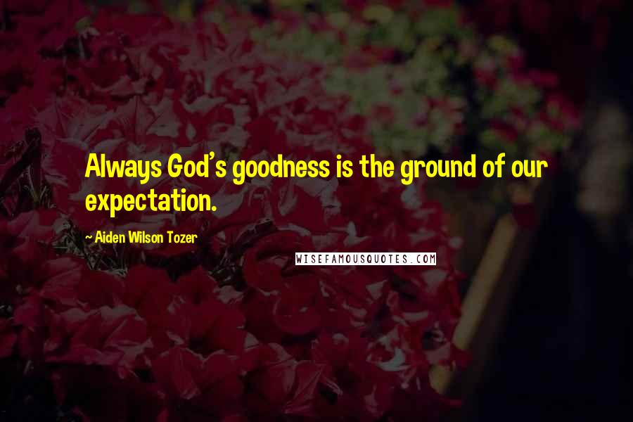 Aiden Wilson Tozer Quotes: Always God's goodness is the ground of our expectation.