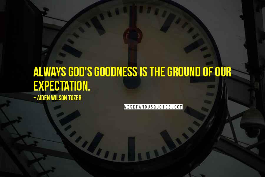 Aiden Wilson Tozer Quotes: Always God's goodness is the ground of our expectation.