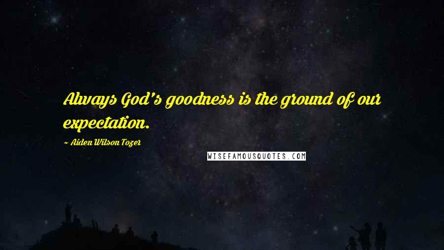 Aiden Wilson Tozer Quotes: Always God's goodness is the ground of our expectation.