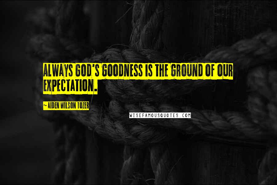 Aiden Wilson Tozer Quotes: Always God's goodness is the ground of our expectation.