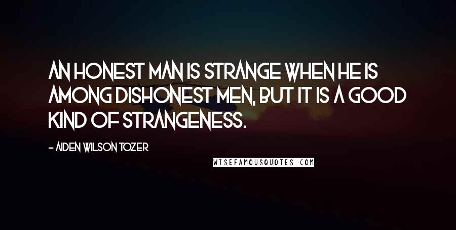 Aiden Wilson Tozer Quotes: An honest man is strange when he is among dishonest men, but it is a good kind of strangeness.