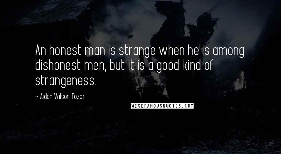 Aiden Wilson Tozer Quotes: An honest man is strange when he is among dishonest men, but it is a good kind of strangeness.