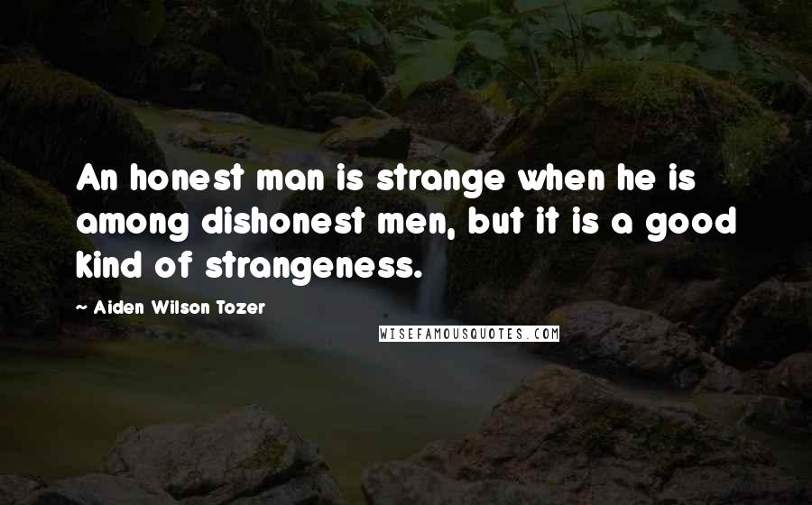 Aiden Wilson Tozer Quotes: An honest man is strange when he is among dishonest men, but it is a good kind of strangeness.