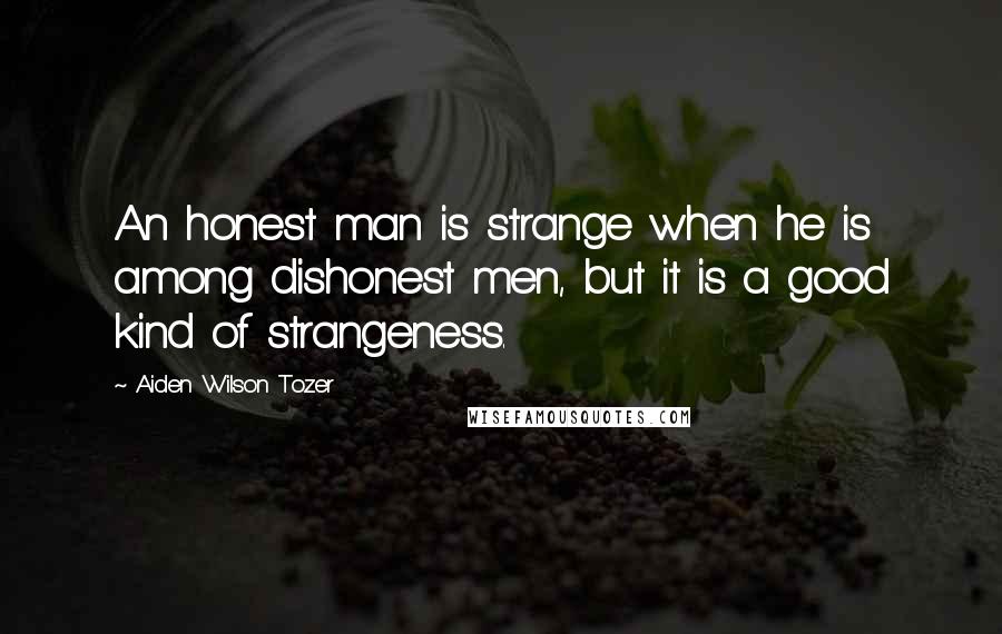 Aiden Wilson Tozer Quotes: An honest man is strange when he is among dishonest men, but it is a good kind of strangeness.