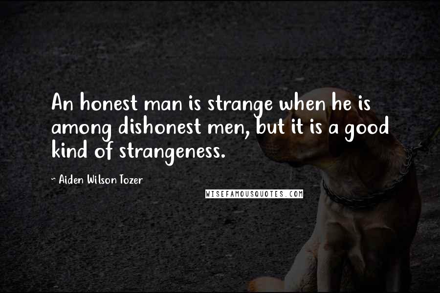 Aiden Wilson Tozer Quotes: An honest man is strange when he is among dishonest men, but it is a good kind of strangeness.