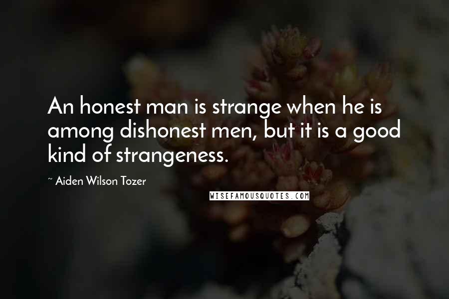 Aiden Wilson Tozer Quotes: An honest man is strange when he is among dishonest men, but it is a good kind of strangeness.