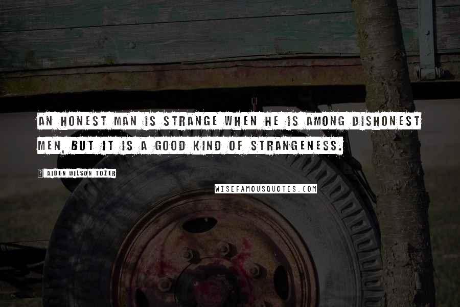 Aiden Wilson Tozer Quotes: An honest man is strange when he is among dishonest men, but it is a good kind of strangeness.