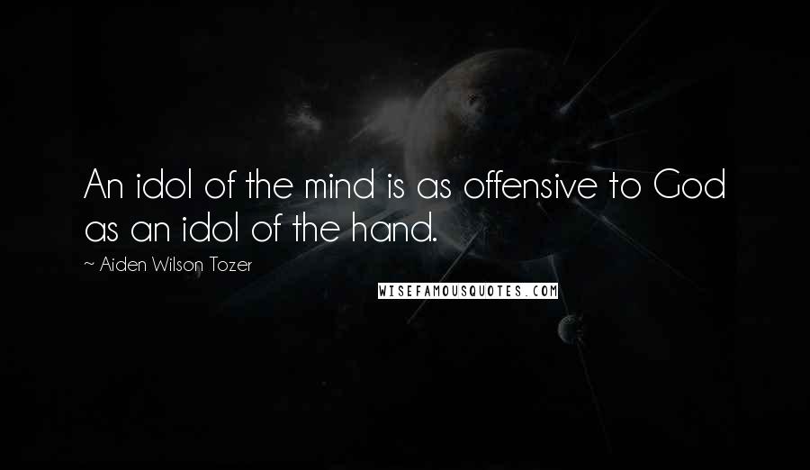 Aiden Wilson Tozer Quotes: An idol of the mind is as offensive to God as an idol of the hand.