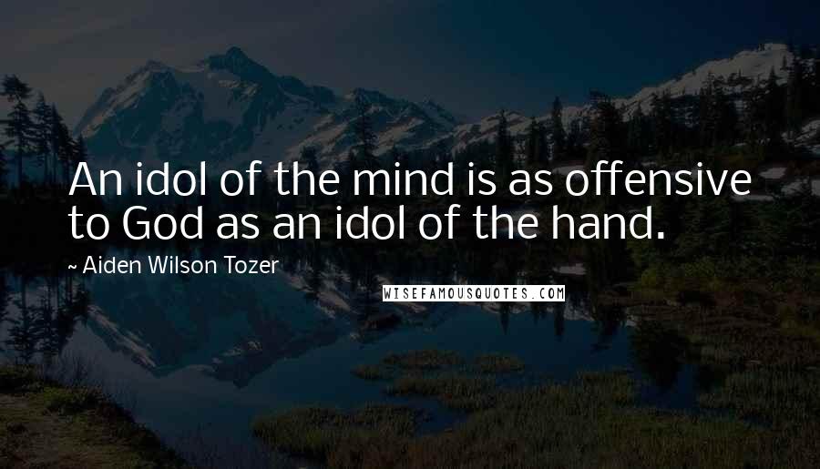 Aiden Wilson Tozer Quotes: An idol of the mind is as offensive to God as an idol of the hand.