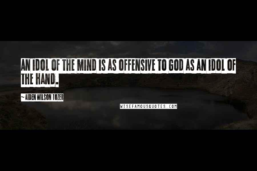 Aiden Wilson Tozer Quotes: An idol of the mind is as offensive to God as an idol of the hand.