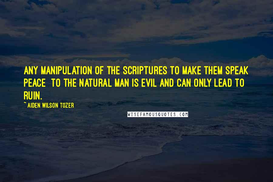 Aiden Wilson Tozer Quotes: Any manipulation of the Scriptures to make them speak peace  to the natural man is evil and can only lead to ruin.