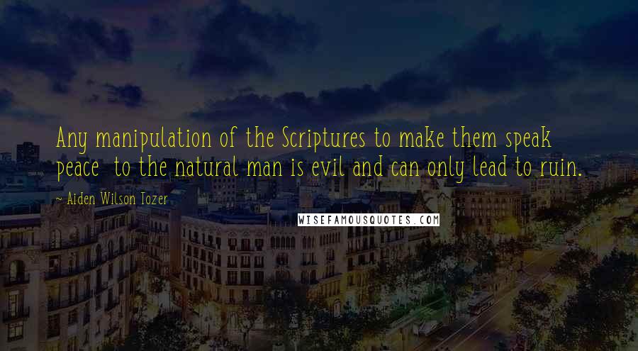 Aiden Wilson Tozer Quotes: Any manipulation of the Scriptures to make them speak peace  to the natural man is evil and can only lead to ruin.