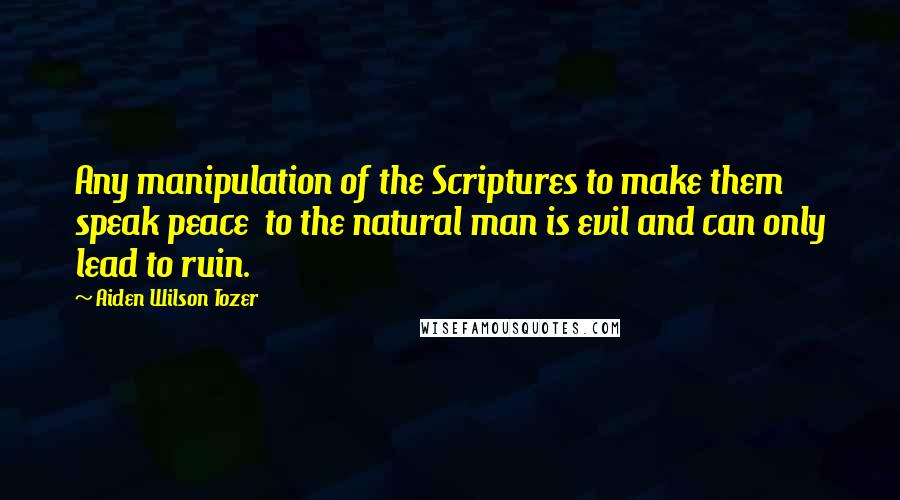 Aiden Wilson Tozer Quotes: Any manipulation of the Scriptures to make them speak peace  to the natural man is evil and can only lead to ruin.