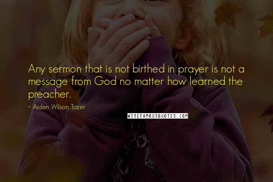 Aiden Wilson Tozer Quotes: Any sermon that is not birthed in prayer is not a message from God no matter how learned the preacher.