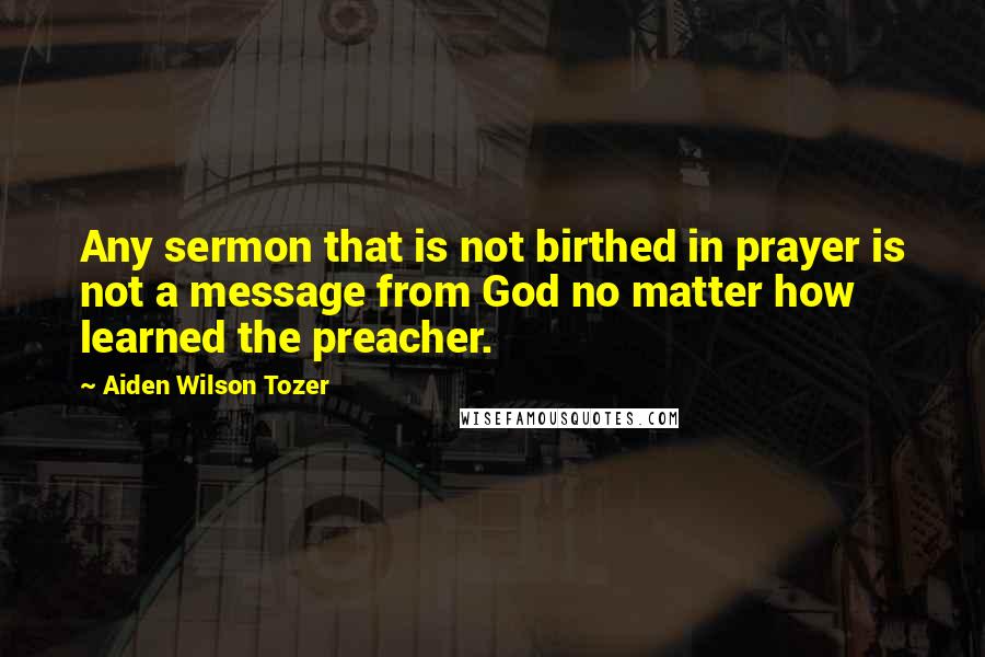 Aiden Wilson Tozer Quotes: Any sermon that is not birthed in prayer is not a message from God no matter how learned the preacher.