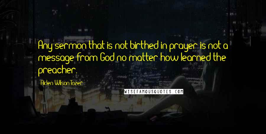 Aiden Wilson Tozer Quotes: Any sermon that is not birthed in prayer is not a message from God no matter how learned the preacher.