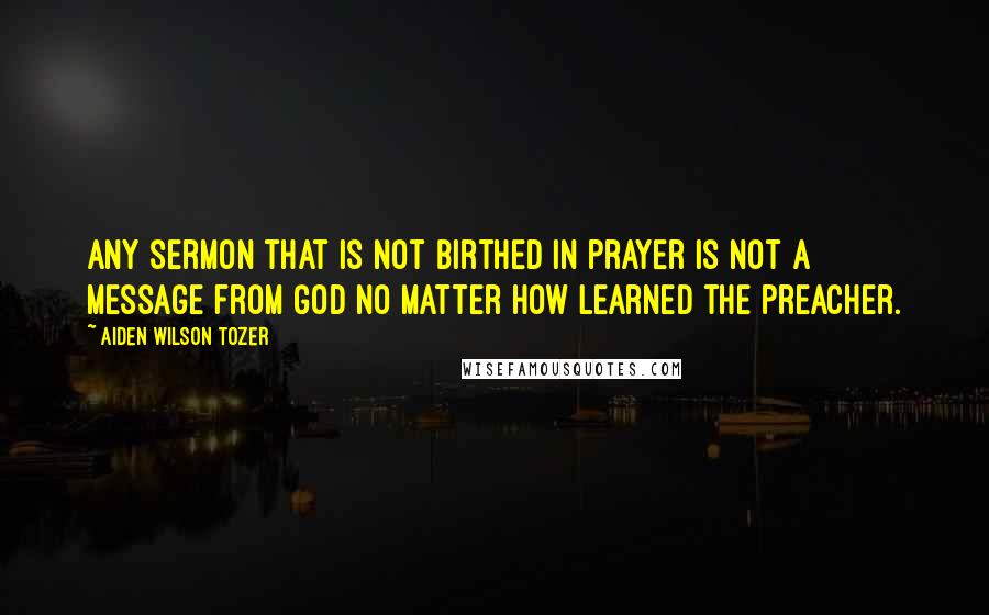 Aiden Wilson Tozer Quotes: Any sermon that is not birthed in prayer is not a message from God no matter how learned the preacher.