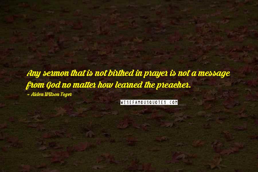 Aiden Wilson Tozer Quotes: Any sermon that is not birthed in prayer is not a message from God no matter how learned the preacher.