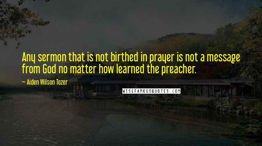 Aiden Wilson Tozer Quotes: Any sermon that is not birthed in prayer is not a message from God no matter how learned the preacher.