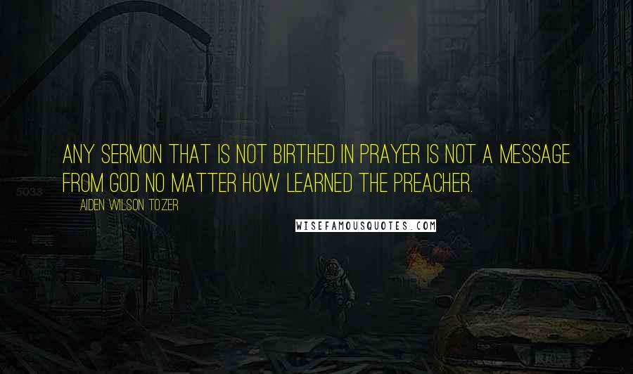 Aiden Wilson Tozer Quotes: Any sermon that is not birthed in prayer is not a message from God no matter how learned the preacher.