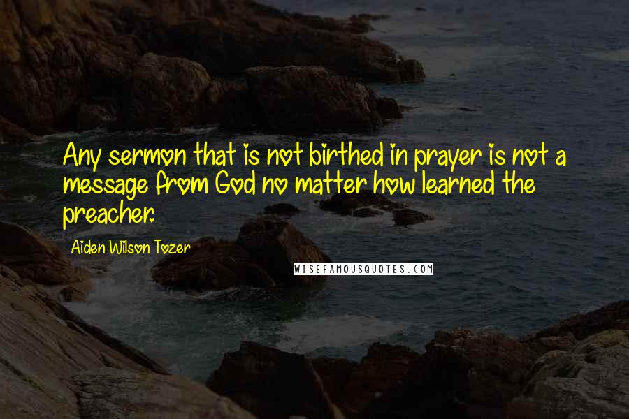 Aiden Wilson Tozer Quotes: Any sermon that is not birthed in prayer is not a message from God no matter how learned the preacher.