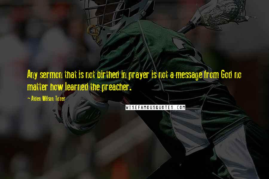 Aiden Wilson Tozer Quotes: Any sermon that is not birthed in prayer is not a message from God no matter how learned the preacher.