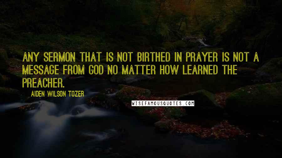 Aiden Wilson Tozer Quotes: Any sermon that is not birthed in prayer is not a message from God no matter how learned the preacher.