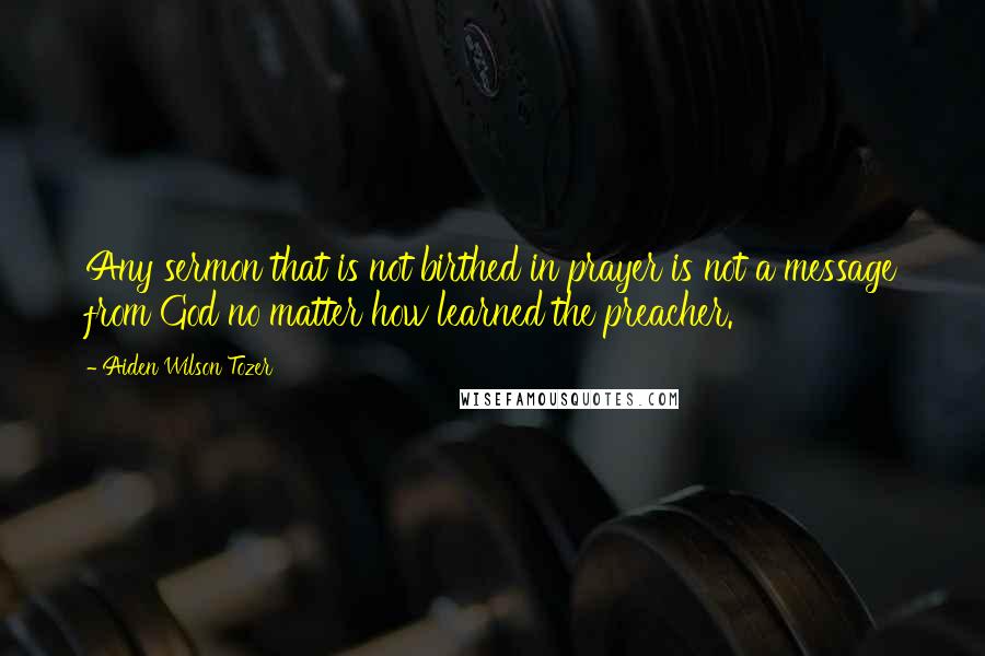 Aiden Wilson Tozer Quotes: Any sermon that is not birthed in prayer is not a message from God no matter how learned the preacher.