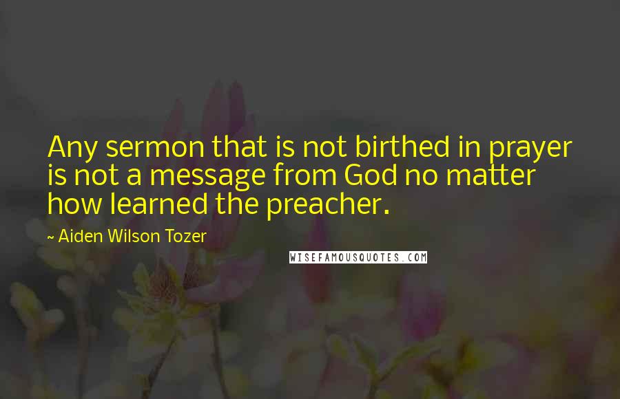 Aiden Wilson Tozer Quotes: Any sermon that is not birthed in prayer is not a message from God no matter how learned the preacher.