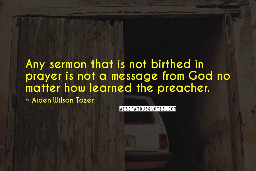 Aiden Wilson Tozer Quotes: Any sermon that is not birthed in prayer is not a message from God no matter how learned the preacher.