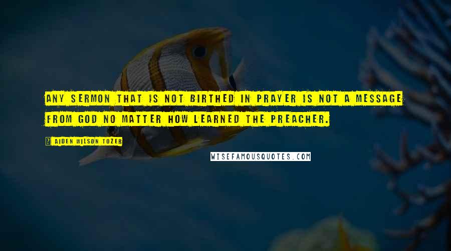 Aiden Wilson Tozer Quotes: Any sermon that is not birthed in prayer is not a message from God no matter how learned the preacher.