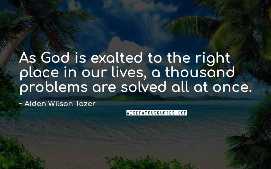 Aiden Wilson Tozer Quotes: As God is exalted to the right place in our lives, a thousand problems are solved all at once.