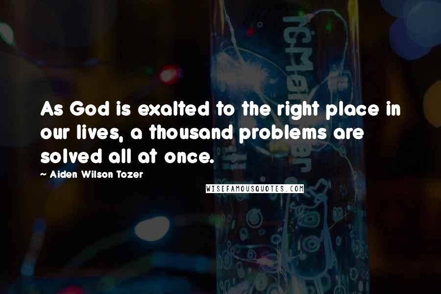 Aiden Wilson Tozer Quotes: As God is exalted to the right place in our lives, a thousand problems are solved all at once.