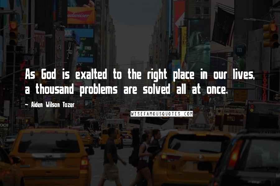 Aiden Wilson Tozer Quotes: As God is exalted to the right place in our lives, a thousand problems are solved all at once.