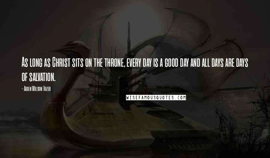 Aiden Wilson Tozer Quotes: As long as Christ sits on the throne, every day is a good day and all days are days of salvation.