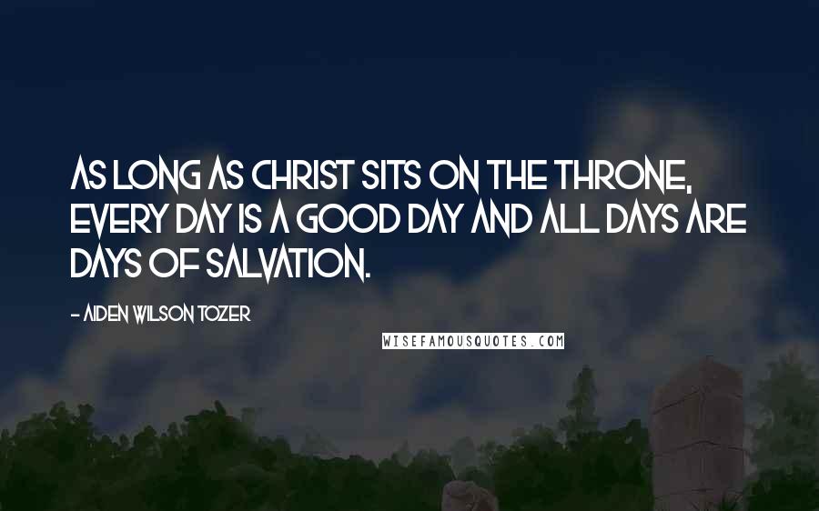 Aiden Wilson Tozer Quotes: As long as Christ sits on the throne, every day is a good day and all days are days of salvation.