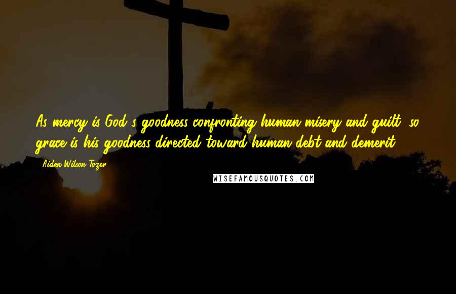 Aiden Wilson Tozer Quotes: As mercy is God's goodness confronting human misery and guilt, so grace is his goodness directed toward human debt and demerit.