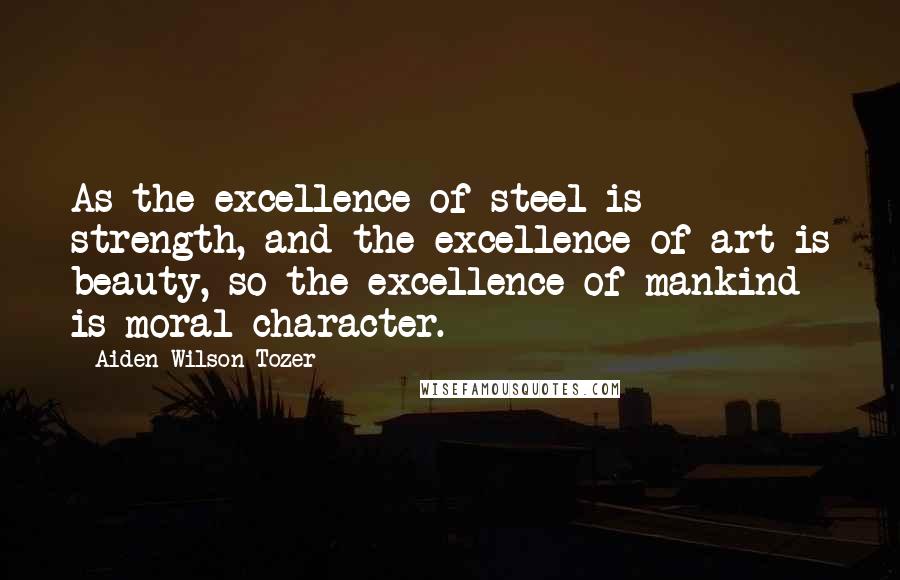 Aiden Wilson Tozer Quotes: As the excellence of steel is strength, and the excellence of art is beauty, so the excellence of mankind is moral character.