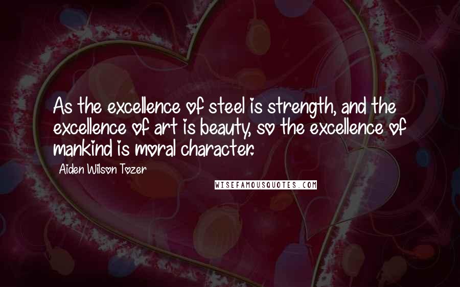 Aiden Wilson Tozer Quotes: As the excellence of steel is strength, and the excellence of art is beauty, so the excellence of mankind is moral character.