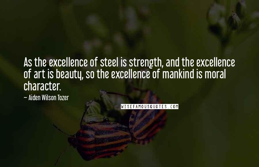 Aiden Wilson Tozer Quotes: As the excellence of steel is strength, and the excellence of art is beauty, so the excellence of mankind is moral character.