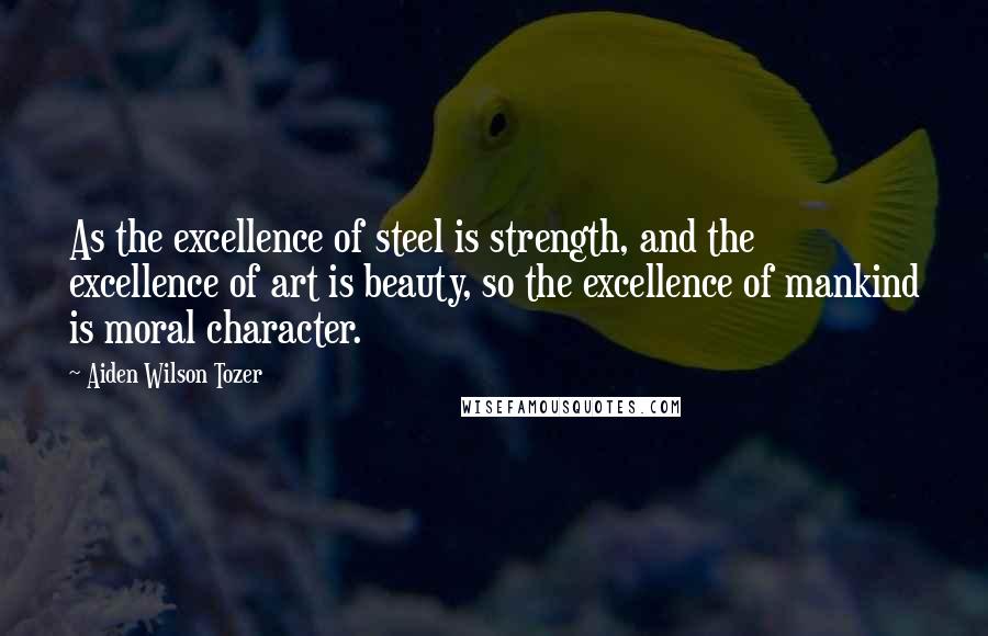 Aiden Wilson Tozer Quotes: As the excellence of steel is strength, and the excellence of art is beauty, so the excellence of mankind is moral character.