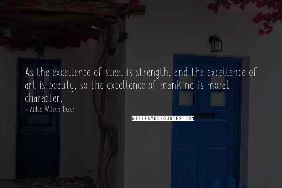Aiden Wilson Tozer Quotes: As the excellence of steel is strength, and the excellence of art is beauty, so the excellence of mankind is moral character.