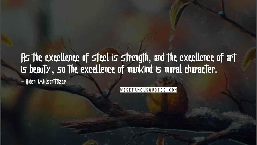 Aiden Wilson Tozer Quotes: As the excellence of steel is strength, and the excellence of art is beauty, so the excellence of mankind is moral character.