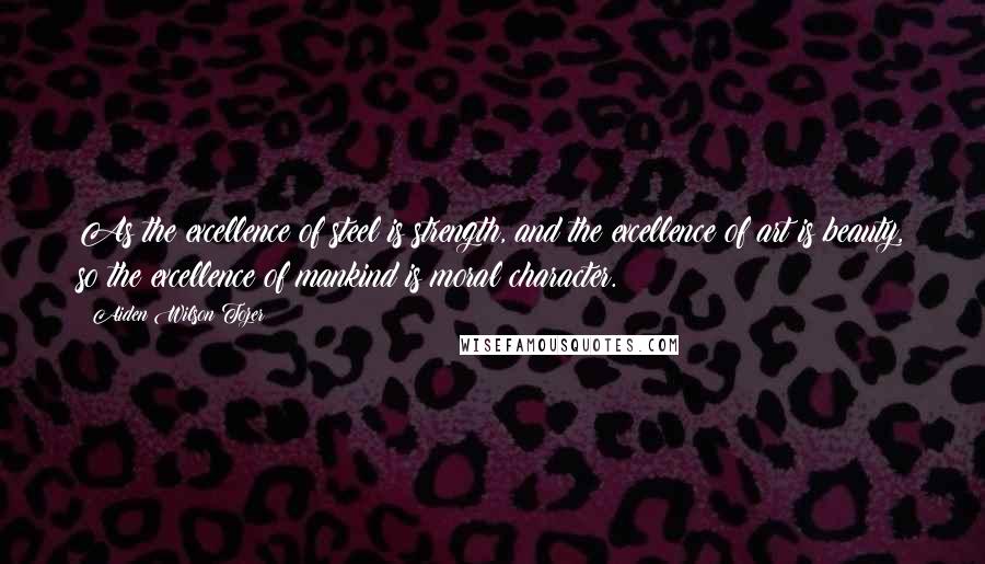 Aiden Wilson Tozer Quotes: As the excellence of steel is strength, and the excellence of art is beauty, so the excellence of mankind is moral character.