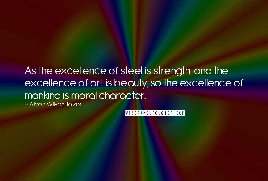 Aiden Wilson Tozer Quotes: As the excellence of steel is strength, and the excellence of art is beauty, so the excellence of mankind is moral character.