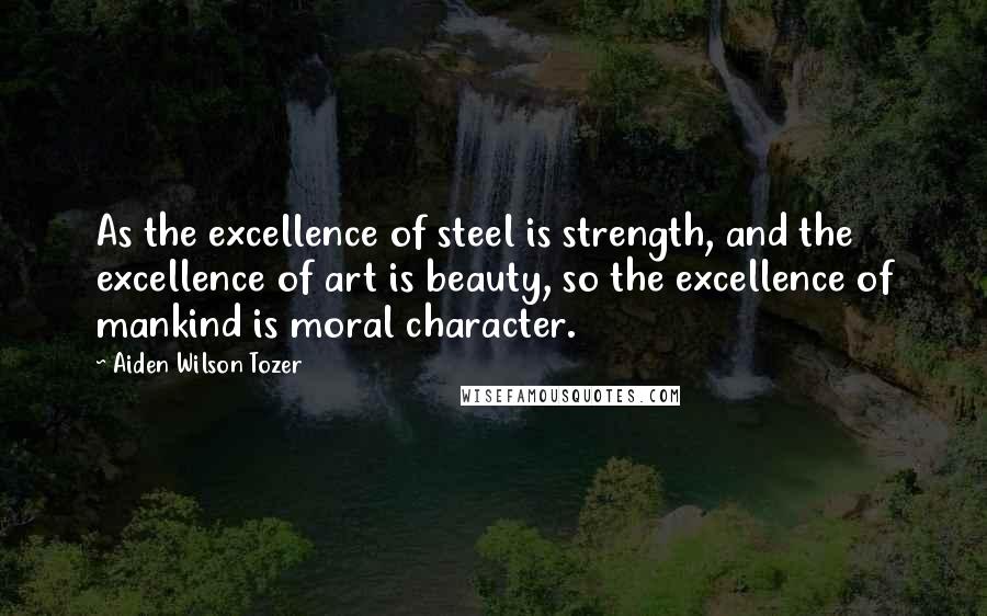 Aiden Wilson Tozer Quotes: As the excellence of steel is strength, and the excellence of art is beauty, so the excellence of mankind is moral character.