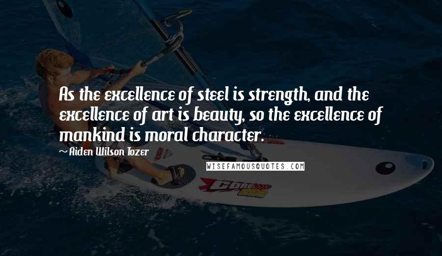 Aiden Wilson Tozer Quotes: As the excellence of steel is strength, and the excellence of art is beauty, so the excellence of mankind is moral character.